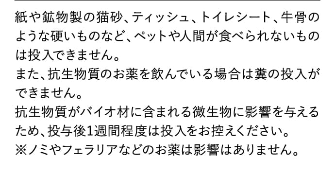 紙や鉱物製の猫砂、ティッシュ、トイレシート、牛骨のような硬いものなど、ペットや人間が食べられないものは投入できません。
