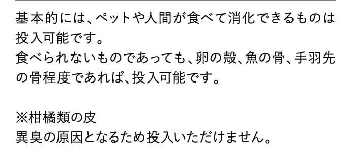 基本的には、ペットや人間が食べて消化できるものは投入可能です。