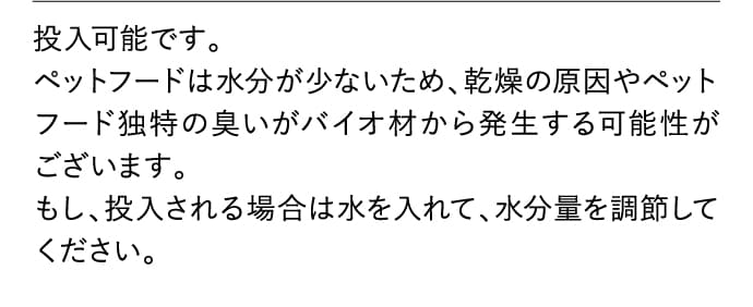投入可能です。ペットフードは水分が少ないため、乾燥の原因やペットフード独特の臭いがバイオ材から発生する可能性がございます。